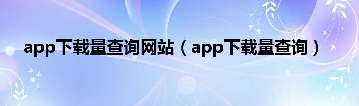 app下载量查询网站（app下载量查询）