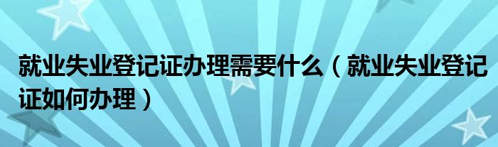 就业失业登记证办理需要什么（就业失业登记证如何办理）