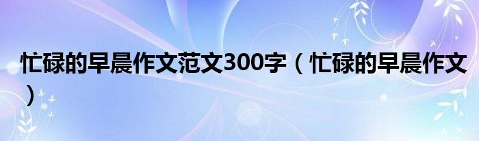 忙碌的早晨作文范文300字（忙碌的早晨作文）