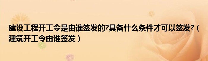 建设工程开工令是由谁签发的?具备什么条件才可以签发?（建筑开工令由谁签发）