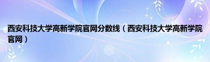 西安科技大学高新学院官网分数线（西安科技大学高新学院官网）