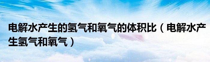 电解水产生的氢气和氧气的体积比（电解水产生氢气和氧气）