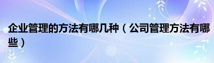 企业管理的方法有哪几种（公司管理方法有哪些）