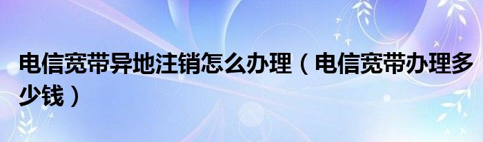 电信宽带异地注销怎么办理（电信宽带办理多少钱）