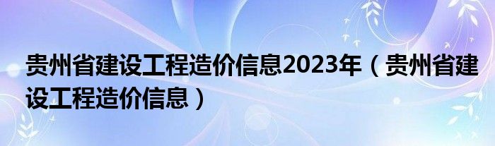 贵州省建设工程造价信息2023年（贵州省建设工程造价信息）