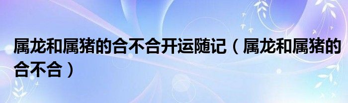 属龙和属猪的合不合开运随记（属龙和属猪的合不合）