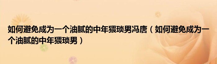 如何避免成为一个油腻的中年猥琐男冯唐（如何避免成为一个油腻的中年猥琐男）