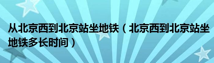 从北京西到北京站坐地铁（北京西到北京站坐地铁多长时间）