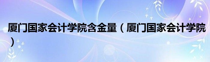 厦门国家会计学院含金量（厦门国家会计学院）