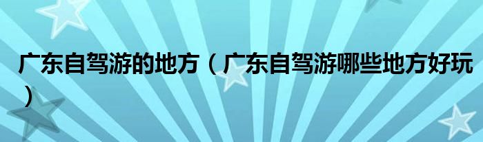 广东自驾游的地方（广东自驾游哪些地方好玩）