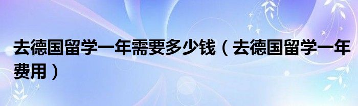 去德国留学一年需要多少钱（去德国留学一年费用）