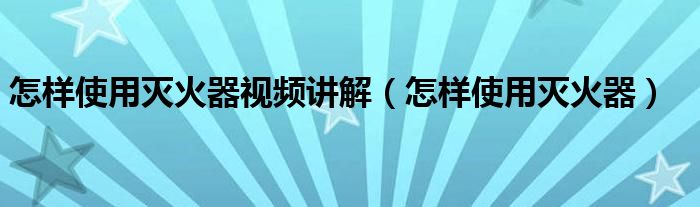 怎样使用灭火器视频讲解（怎样使用灭火器）