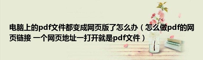 电脑上的pdf文件都变成网页版了怎么办（怎么做pdf的网页链接 一个网页地址一打开就是pdf文件）