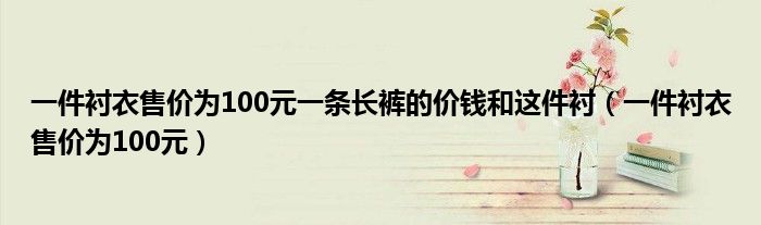 一件衬衣售价为100元一条长裤的价钱和这件衬（一件衬衣售价为100元）