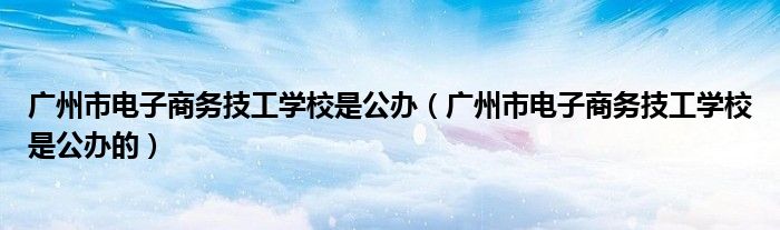 广州市电子商务技工学校是公办（广州市电子商务技工学校是公办的）