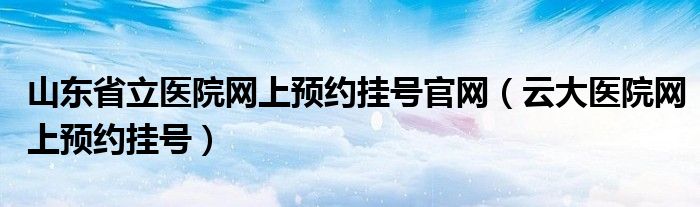 山东省立医院网上预约挂号官网（云大医院网上预约挂号）