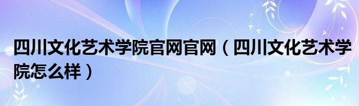 四川文化艺术学院官网官网（四川文化艺术学院怎么样）