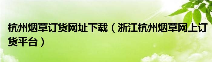 杭州烟草订货网址下载（浙江杭州烟草网上订货平台）