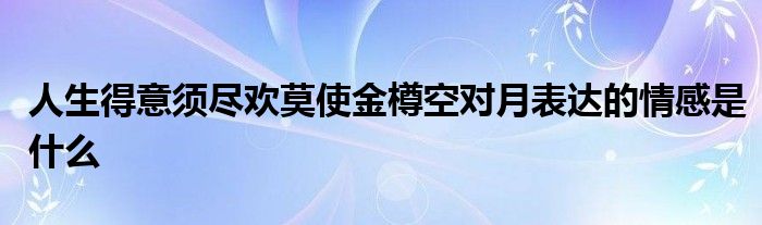 人生得意须尽欢莫使金樽空对月表达的情感是什么