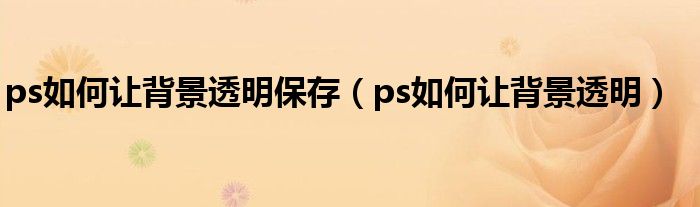 ps如何让背景透明保存（ps如何让背景透明）