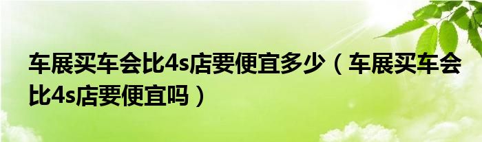 车展买车会比4s店要便宜多少（车展买车会比4s店要便宜吗）