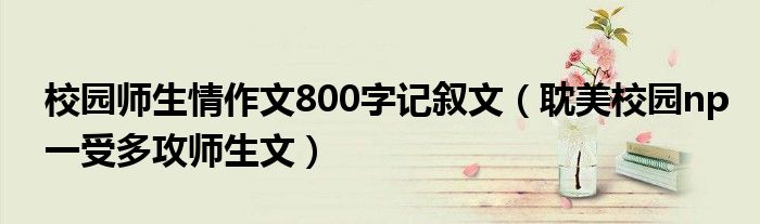 校园师生情作文800字记叙文（耽美校园np一受多攻师生文）