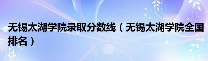 无锡太湖学院录取分数线（无锡太湖学院全国排名）