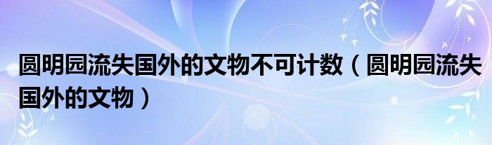 圆明园流失国外的文物不可计数（圆明园流失国外的文物）