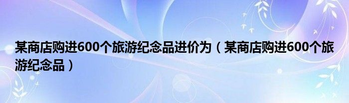 某商店购进600个旅游纪念品进价为（某商店购进600个旅游纪念品）