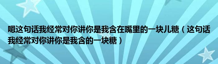 嗯这句话我经常对你讲你是我含在嘴里的一块儿糖（这句话我经常对你讲你是我含的一块糖）