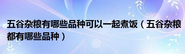 五谷杂粮有哪些品种可以一起煮饭（五谷杂粮都有哪些品种）