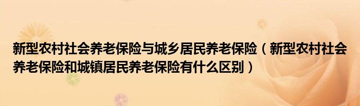 新型农村社会养老保险与城乡居民养老保险（新型农村社会养老保险和城镇居民养老保险有什么区别）