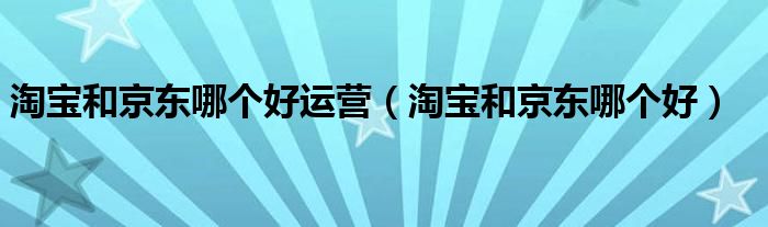 淘宝和京东哪个好运营（淘宝和京东哪个好）