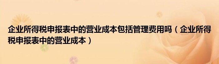 企业所得税申报表中的营业成本包括管理费用吗（企业所得税申报表中的营业成本）