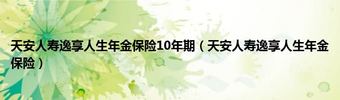 天安人寿逸享人生年金保险10年期（天安人寿逸享人生年金保险）