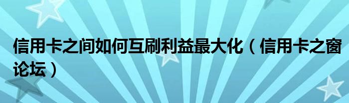 信用卡之间如何互刷利益最大化（信用卡之窗论坛）