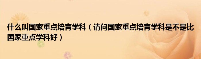 什么叫国家重点培育学科（请问国家重点培育学科是不是比国家重点学科好）