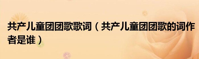 共产儿童团团歌歌词（共产儿童团团歌的词作者是谁）