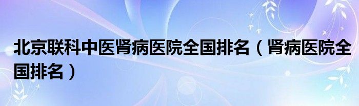 北京联科中医肾病医院全国排名（肾病医院全国排名）