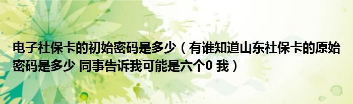 电子社保卡的初始密码是多少（有谁知道山东社保卡的原始密码是多少 同事告诉我可能是六个0 我）