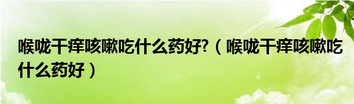 喉咙干痒咳嗽吃什么药好?（喉咙干痒咳嗽吃什么药好）