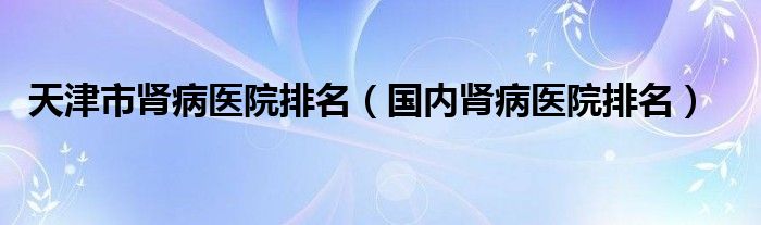 天津市肾病医院排名（国内肾病医院排名）