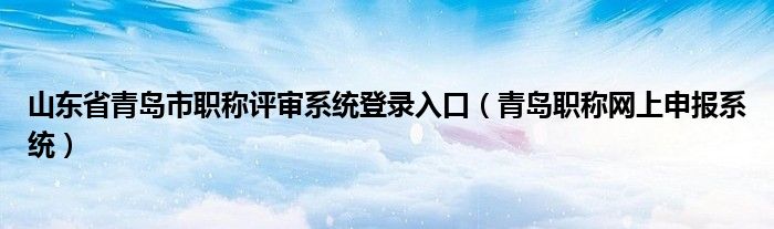 山东省青岛市职称评审系统登录入口（青岛职称网上申报系统）