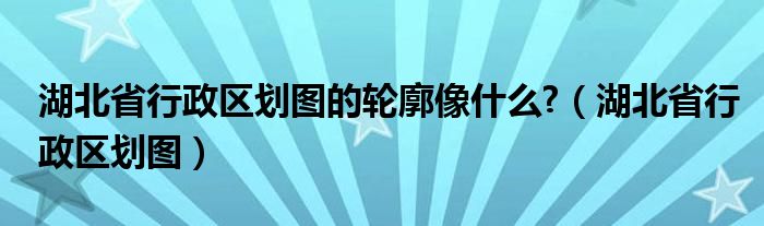 湖北省行政区划图的轮廓像什么?（湖北省行政区划图）