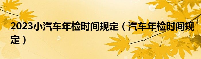 2023小汽车年检时间规定（汽车年检时间规定）