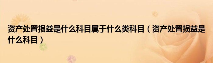 资产处置损益是什么科目属于什么类科目（资产处置损益是什么科目）