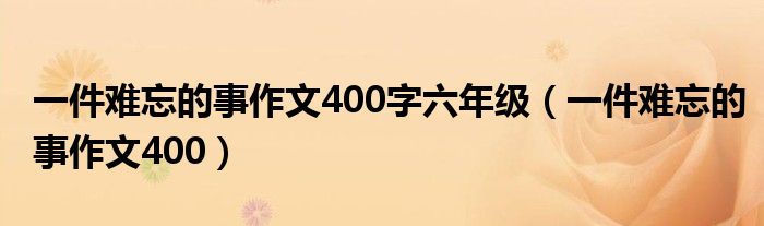 一件难忘的事作文400字六年级（一件难忘的事作文400）