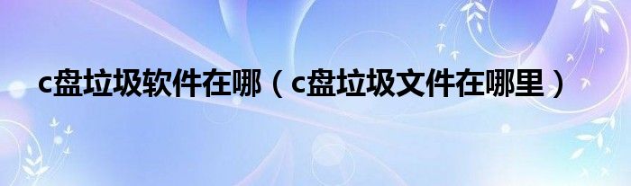 c盘垃圾软件在哪（c盘垃圾文件在哪里）