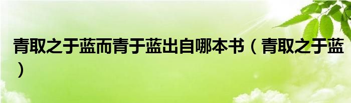 青取之于蓝而青于蓝出自哪本书（青取之于蓝）