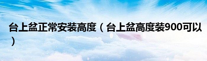 台上盆正常安装高度（台上盆高度装900可以）